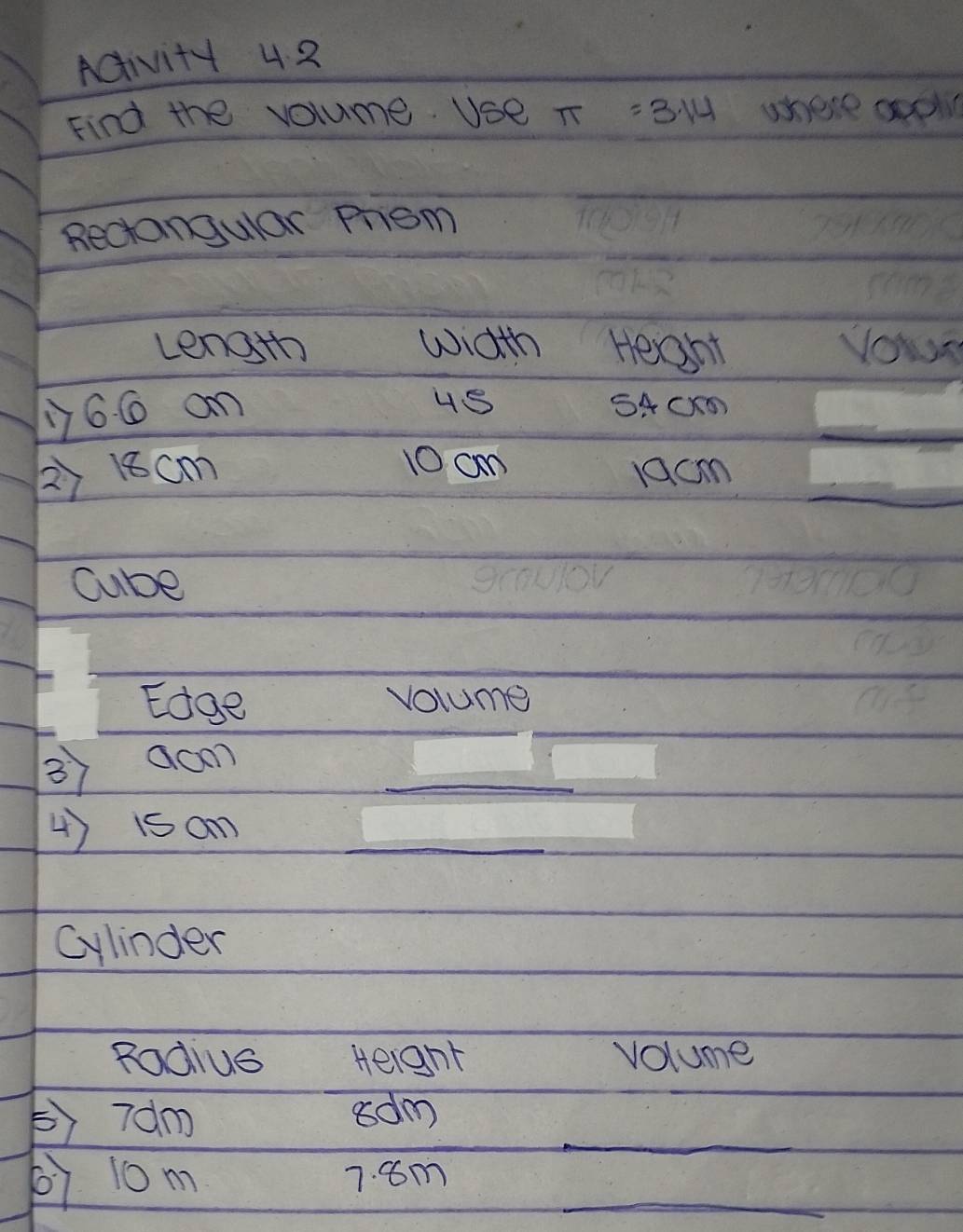 ACivity 4 2 
Find the volume Use π =3.14 where aool 
Rectangular Prom 
Length width Heaht yowr 
yy6. 6 an 
4S SACK
10 c 
2) 18cm jocm
Cube 
Edge volume 
3 aoon_ 
4) isan_ 
Cylinder 
Rodius Height volume 
_ 
②) 70m adm
67 10m 7. 8m _