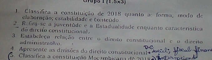 Grupo 1 (1.5x3) 
1. Classifica a constituição de 2018 quanto a: forma; modo de 
elaboração; estabilidade e conteúdo. 
2. Refra-se a juventúde e a Estadualidade enquanto característica 
dó dircito constitucional 
3 Estabeleça relação entre o direito constitucional e o direito 
administrativo. 
4. Apresente as divisões do dircito constitucional 
S. Classífica a constituição Moçambicana de 2018