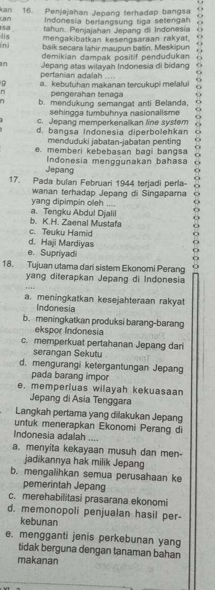 kan 16. Penjajahan Jepang terhadap bangsa
kan Indonesia berlangsung tiga setengah
sa tahun. Penjajahan Jepang di Indonesia 6
lis mengakibatkan kesengsaraan rakyat,
ini baik secara lahir maupun batin. Meskipun
demikian dampak positif pendudukan
n Jepang atas wilayah Indonesia di bidang
pertanian adalah ....
g a. kebutuhan makanan tercukupi melalui
n pengerahan tenaga
n b. mendukung semangat anti Belanda,
sehingga tumbuhnya nasionalisme
c. Jepang memperkenalkan line system
d. bangsa Indonesia diperbolehkan
menduduki jabatan-jabatan penting
e. memberi kebebasan bagi bangsa
Indonesia menggunakan bahasa
Jepang
17. Pada bulan Februari 1944 terjadi perla-
wanan terhadap Jepang di Singaparna
yang dipimpin oleh ....
a. Tengku Abdul Djalil
b. K.H. Zaenal Mustafa
c. Teuku Hamid
d. Haji Mardiyas
e. Supriyadi
18. Tujuan utama dari sistem Ekonomi Perang
yang diterapkan Jepang di Indonesia
a. meningkatkan kesejahteraan rakyat
Indonesia
b. meningkatkan produksi barang-barang
ekspor Indonesia
c. memperkuat pertahanan Jepang dari
serangan Sekutu
d. mengurangi ketergantungan Jepang
pada barang impor
e. memperluas wilayah kekuasaan
Jepang di Asia Tenggara
Langkah pertama yang dilakukan Jepang
untuk menerapkan Ekonomi Perang di
Indonesia adalah ....
a. menyita kekayaan musuh dan men-
jadikannya hak milik Jepang
b. mengalihkan semua perusahaan ke
pemerintah Jepang
c. merehabilitasi prasarana ekonomi
d. memonopoli penjualan hasil per-
kebunan
e. mengganti jenis perkebunan yang
tidak berguna dengan tanaman bahan
makanan