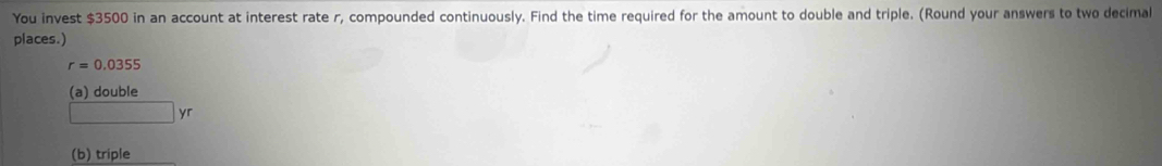 You invest $3500 in an account at interest rate r, compounded continuously. Find the time required for the amount to double and triple. (Round your answers to two decimal 
places.)
r=0.0355
(a) double
yr
(b) triple