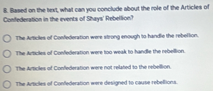 Based on the text, what can you conclude about the role of the Articles of
Confederation in the events of Shays' Rebellion?
The Articles of Confederation were strong enough to handle the rebellion.
The Articles of Confederation were too weak to handle the rebellion.
The Articles of Confederation were not related to the rebellion.
The Articles of Confederation were designed to cause rebellions.