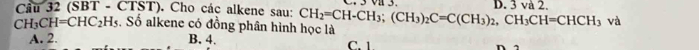 (SBT - C IS ST). Cho các alkene sau:
D. 3 và 2.
CH_3CH=CHC_2H_5. Số alkene có đồng phân hình học là CH_2=CH-CH_3; (CH_3)_2C=C(CH_3)_2, CH_3CH=CHCH_3 và
A. 2. B. 4. C. 1.