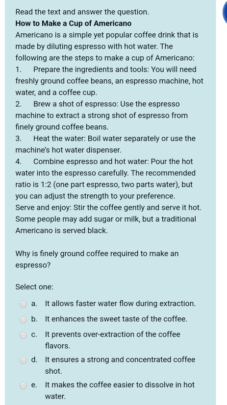 Read the text and answer the question.
How to Make a Cup of Americano
Americano is a simple yet popular coffee drink that is
made by diluting espresso with hot water. The
following are the steps to make a cup of Americano:
1. Prepare the ingredients and tools: You will need
freshly ground coffee beans, an espresso machine, hot
water, and a coffee cup.
2. Brew a shot of espresso: Use the espresso
machine to extract a strong shot of espresso from
finely ground coffee beans.
3. Heat the water: Boil water separately or use the
machine's hot water dispenser.
4. Combine espresso and hot water: Pour the hot
water into the espresso carefully. The recommended
ratio is 1:2 (one part espresso, two parts water), but
you can adjust the strength to your preference.
Serve and enjoy: Stir the coffee gently and serve it hot.
Some people may add sugar or milk, but a traditional
Americano is served black.
Why is finely ground coffee required to make an
espresso?
Select one:
a. It allows faster water flow during extraction.
b. It enhances the sweet taste of the coffee.
c. It prevents over-extraction of the coffee
flavors.
d. It ensures a strong and concentrated coffee
shot.
e. It makes the coffee easier to dissolve in hot
water.