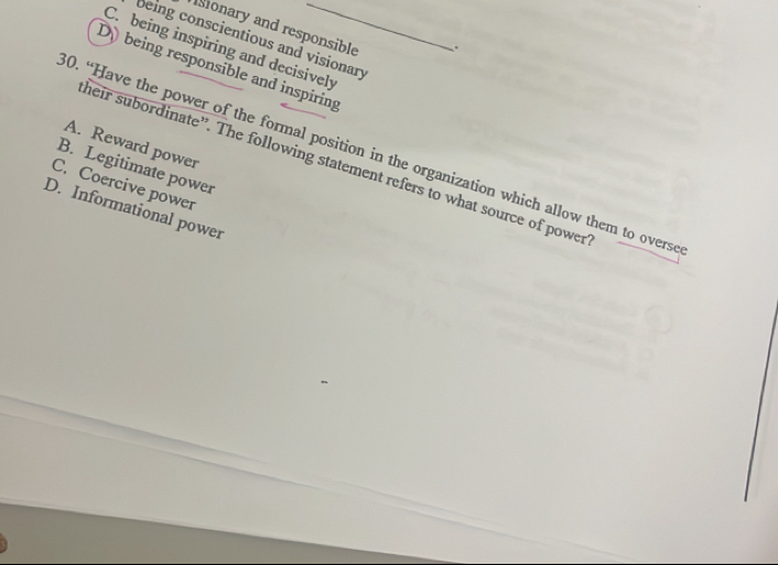 ionary and responsible
being conscientious and visionary
C. being inspiring and decisively
Dybeing responsible and inspiring
A. Reward power
0. “Have the power of the formal position in the organization which allow them to overso
heir subordinate”. The following statement refers to what source of power
B. Legitimate power
C. Coercive power
D. Informational power