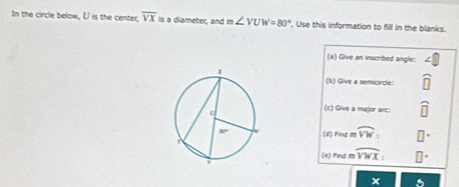 In the circle below, U is the center, overline VX is a diameter, and m∠ VUW=80° , Use this information to fill in the blanks.
(a) Give an inscribed angle:
(b) Give a semicircle: widehat □ 
(c) Give a major arc: widehat □ 
(4) Findapprox moverline VW:
(e) radmoverline VWX:
x