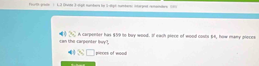 Fourth grade ) L.2 Divide 2 -digit numbers by 1 -digit numbers: interpret remainders 5WV 
A carpenter has $59 to buy wood. If each piece of wood costs $4, how many pieces 
can the carpenter buy? 
pieces of wood 
Submit