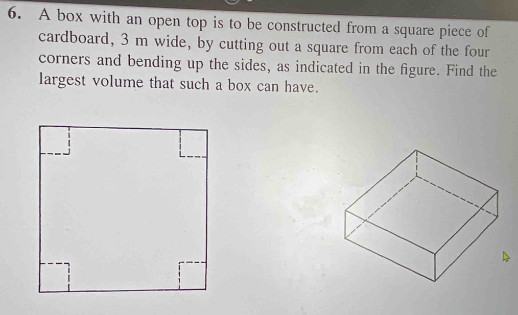 A box with an open top is to be constructed from a square piece of 
cardboard, 3 m wide, by cutting out a square from each of the four 
corners and bending up the sides, as indicated in the figure. Find the 
largest volume that such a box can have.