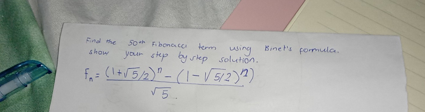 Find the 50^(th) Fibonacc term using Binet's formula. 
show your stup by shep solution.
F_n=frac (1+sqrt(5)/2)^n-(1-sqrt(5)/2)^n)sqrt(5)