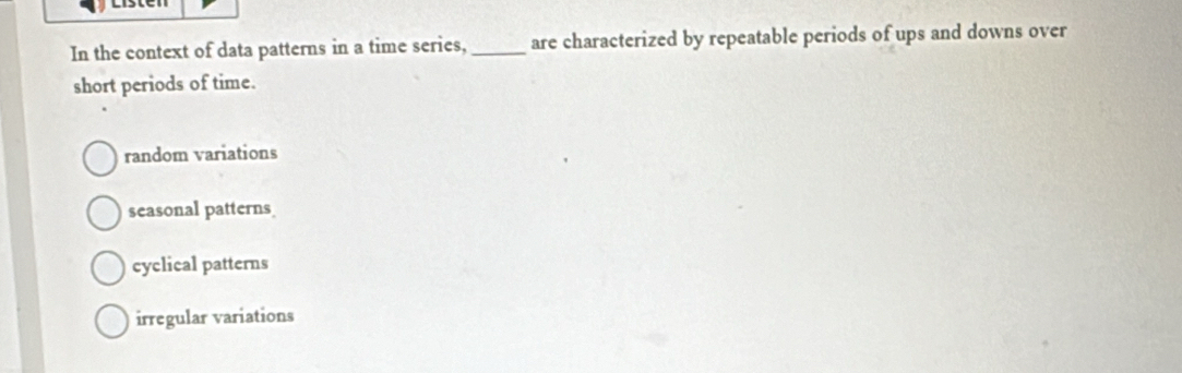 In the context of data patterns in a time series, _are characterized by repeatable periods of ups and downs over
short periods of time.
random variations
seasonal patterns
cyclical patterns
irregular variations