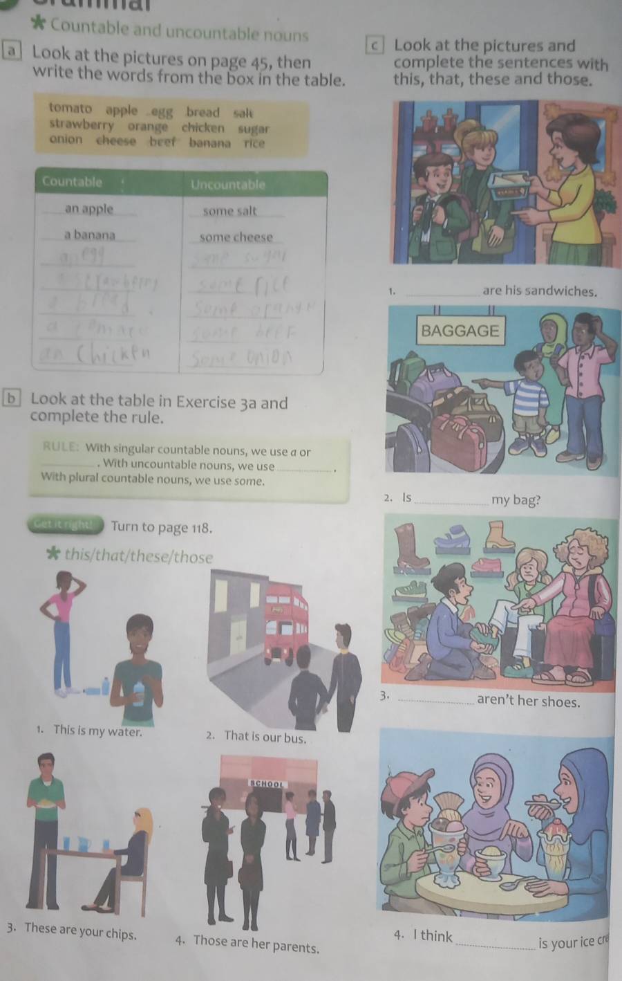 ma 
Countable and uncountable nouns c Look at the pictures and 
a Look at the pictures on page 45, then complete the sentences with 
write the words from the box in the table. this, that, these and those. 
tomato apple egg bread sal 
strawberry orange chicken sugar 
onion cheese beef banana rice 
1. _are his sandwiches. 
b Look at the table in Exercise 3a and 
complete the rule. 
RULE: With singular countable nouns, we use a or 
_. With uncountable nouns, we use_ 
With plural countable nouns, we use some. 
2. Is_ my bag? 
Get it right! Turn to page 118. 
★ this/that/these/those 
3. _aren’t her shoes. 
1. This is my water. 2. That is our bus. 
4. I think 
3. These are your chips. 4. Those are her parents. 
_is your ice cr