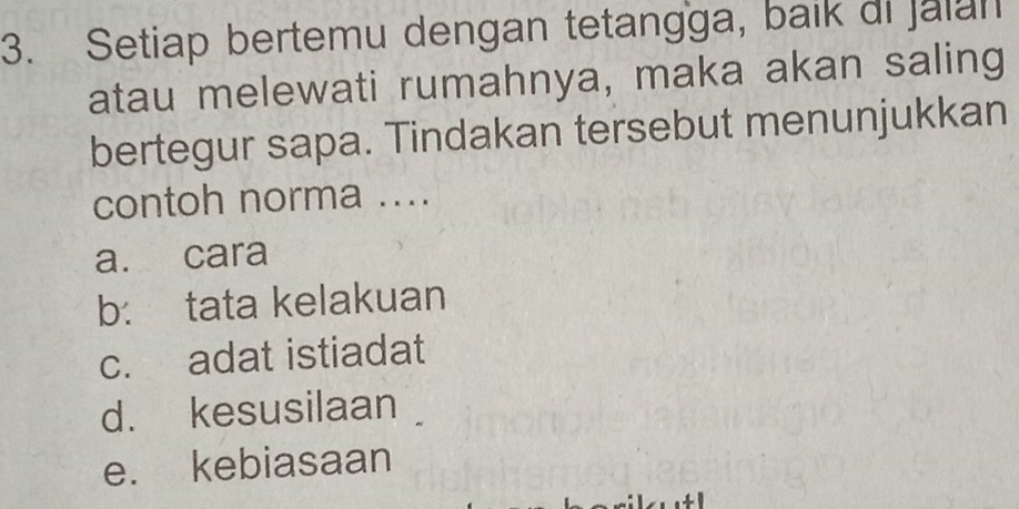 Setiap bertemu dengan tetangga, baik di Jalan
atau melewati rumahnya, maka akan saling
bertegur sapa. Tindakan tersebut menunjukkan
contoh norma ....
a. cara
b: tata kelakuan
c. adat istiadat
d. kesusilaan
e. kebiasaan