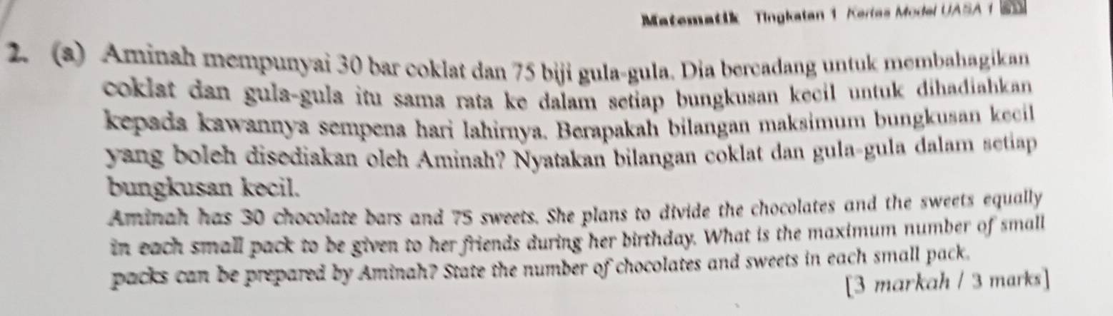 Matematik Tingkatan 1 Kerlas Model UASA 1 65
2. (a) Aminah mempunyai 30 bar coklat dan 75 biji gula-gula. Dia bercadang untuk membahagikan 
coklat dan gula-gula itu sama rata ke dalam setiap bungkusan kecil untuk dihadiahkan 
kepada kawannya sempena hari lahirnya. Berapakah bilangan maksimum bungkusan kecil 
yang boleh disediakan oleh Aminah? Nyatakan bilangan coklat dan gula-gula dalam setiap 
bungkusan kecil. 
Aminah has 30 chocolate bars and 75 sweets. She plans to divide the chocolates and the sweets equally 
in each small pack to be given to her friends during her birthday. What is the maximum number of small 
packs can be prepared by Aminah? State the number of chocolates and sweets in each small pack. 
[3 markah / 3 marks]