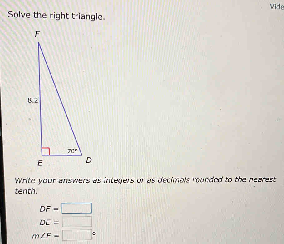 Vide
Solve the right triangle.
Write your answers as integers or as decimals rounded to the nearest
tenth.
DF=□
DE=□
m∠ F=□°