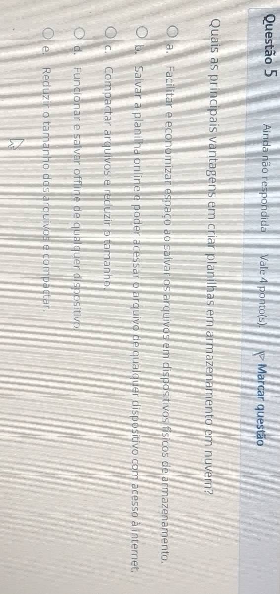 Ainda não respondida Vale 4 ponto(s). Marcar questão
Quais as principais vantagens em criar planilhas em armazenamento em nuvem?
a. Facilitar e economizar espaço ao salvar os arquivos em dispositivos físicos de armazenamento.
b. Salvar a planilha online e poder acessar o arquivo de qualquer dispositivo com acesso à internet.
c. Compactar arquivos e reduzir o tamanho.
d. Funcionar e salvar offline de qualquer dispositivo.
e. Reduzir o tamanho dos arquivos e compactar.