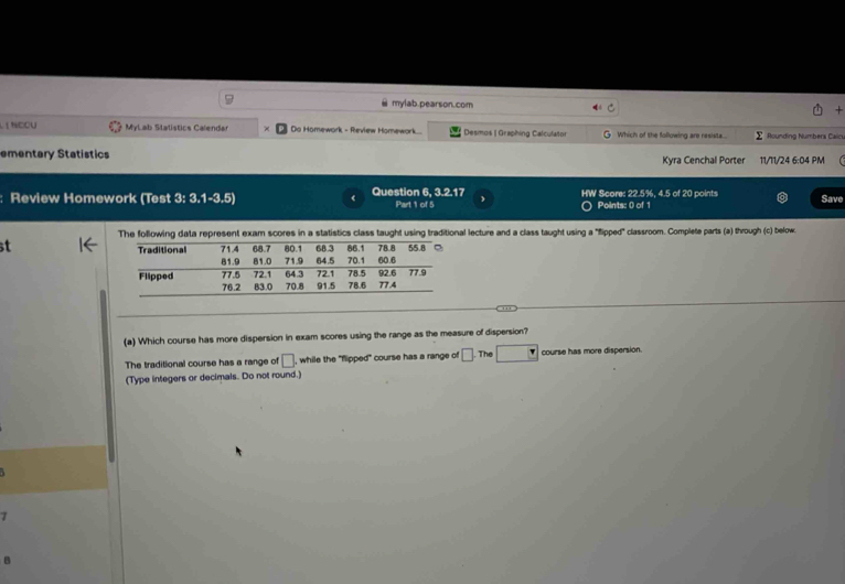 mylab.pearson.com
Lị Ngou MyLab Statistics Calendar Do Homework - Review Homework... Desmos | Graphing Calculator Which of the following are resista.... ∑ Rounding Numbers Caics,
ementary Statistics Kyra Cenchal Porter 11/11/24 6:04 PM
: Review Homework (Test 3: 3.1-3.5) Question 6, 3.2.17 Part 1 of 5 HW Score: 22.5%, 4.5 of 20 points
Save
O Points: 0 of 1
The following data represent exam scores in a statistics class taught using traditional lecture and a class taught using a "flipped" classroom. Complete parts (a) through (c) below.
st
_
(a) Which course has more dispersion in exam scores using the range as the measure of dispersion?
The traditional course has a range of □ , while the "flipped" course has a range of □. The^* course has more dispersion.
(Type integers or decimals. Do not round.)
B