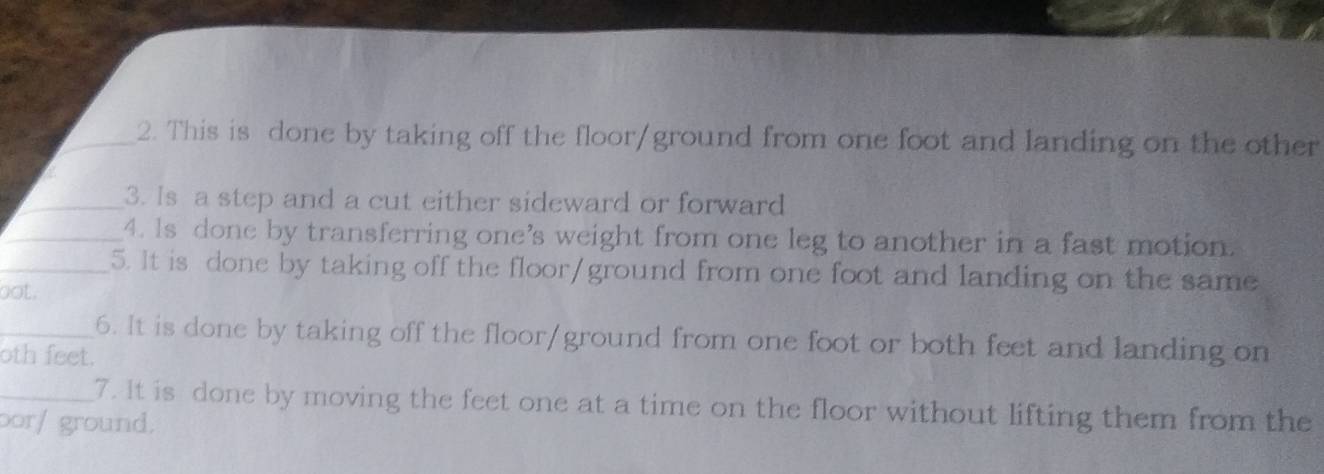 This is done by taking off the floor/ground from one foot and landing on the other 
_3. Is a step and a cut either sideward or forward 
_4. Is done by transferring one’s weight from one leg to another in a fast motion. 
_5. It is done by taking off the floor/ground from one foot and landing on the same 
oot. 
_6. It is done by taking off the floor/ground from one foot or both feet and landing on 
oth feet. 
_7. It is done by moving the feet one at a time on the floor without lifting them from the 
oor/ ground.