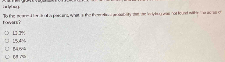 A faner grows vegetable:
ladybug.
To the nearest tenth of a percent, what is the theoretical probability that the ladybug was not found within the acres of
flowers?
13.3%
15.4%
84.6%
86.7%
