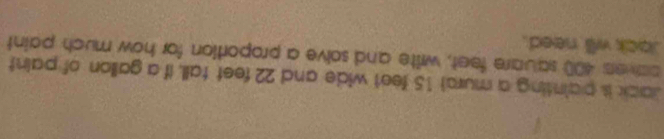 Jack is painting a murs) 15 feet wide and 22 feet tall, if a gallon of paint 
caver 400 square feet, write and solve a proportion for how much paint 
Jock will need.