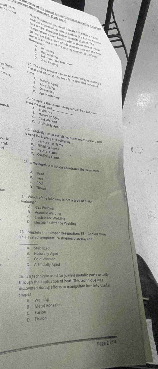 mall parts ly hammer
he letter of the correct answer that best describes the give
he answer sheet provided. (2 pts eack odium or potassium nitrate bath or in a hot-air furner
. In this procedure, metal is heated in either a molte
to a temperature just below its meiting point. Th
emperature is then held to within about plus or min
10 degrees Fahrenheit of this temperature and the base
throughout A. Annealing
metal is sooked until the alloying element is unifore
9. Hot Working
C Solution Heat Treatment
D. Drop Forging
its time
0. The aging process can be accelerated by reheating
ys (Non- metal and allowing it to soak for a specified period o
rocess B. Alloy Aging
A. Natural Aging
C. Quenching
D. Age Hardening
ench
11. Complete the temper designation: T4 - Solution
Heat Treated, and A. Stabilized B. Naturally Aged
C. Cold Worked
D. Artificially Aged
12'. Relatively rich in acetylene, burns much cooler, and
is used for brazing and soldering.
bys to A. Carburizing Flame
etal. B. Nitriding Flame
nd . C. Neutral Flame
D. Oxidizing Flame
13. Is the depth that fusion penetrates the base metal.
A. Bead
B. Face
C. Root
D. Throat
ion.
14. Which of the following is not a type of fusion
welding?
A. Gas Welding
B. Acoustic Welding
C. Electric Arc Welding
D. Electric Resistance Welding
15. Complete the temper designation: TS - Cooled from
an elevated temperature shaping process, and
_
A Stabilized
B. Naturally Aged
C. Cold Worked
D. Artificially Aged
16. Is a technique used for joining metallic parts usually
through the application of heat. This technique was
discovered during efforts to manipulate iron into useful
shapes
A. Welding
B. Metal Adhesion
C. Fusion
D. Fission
Pege 2 of 4