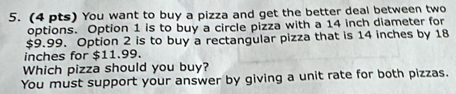 You want to buy a pizza and get the better deal between two 
options. Option 1 is to buy a circle pizza with a 14 inch diameter for
$9.99. Option 2 is to buy a rectangular pizza that is 14 inches by 18
inches for $11.99. 
Which pizza should you buy? 
You must support your answer by giving a unit rate for both pizzas.