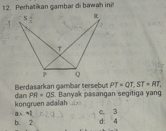 Perhatikan gambar di bawah ini!
Berdasarkan gambar tersebut PT=QT, ST=RT, 
dan PR=QS. Banyak pasangan segitiga yang
kongruen adalah
a x=1 c. 3
b. 2 d. 4