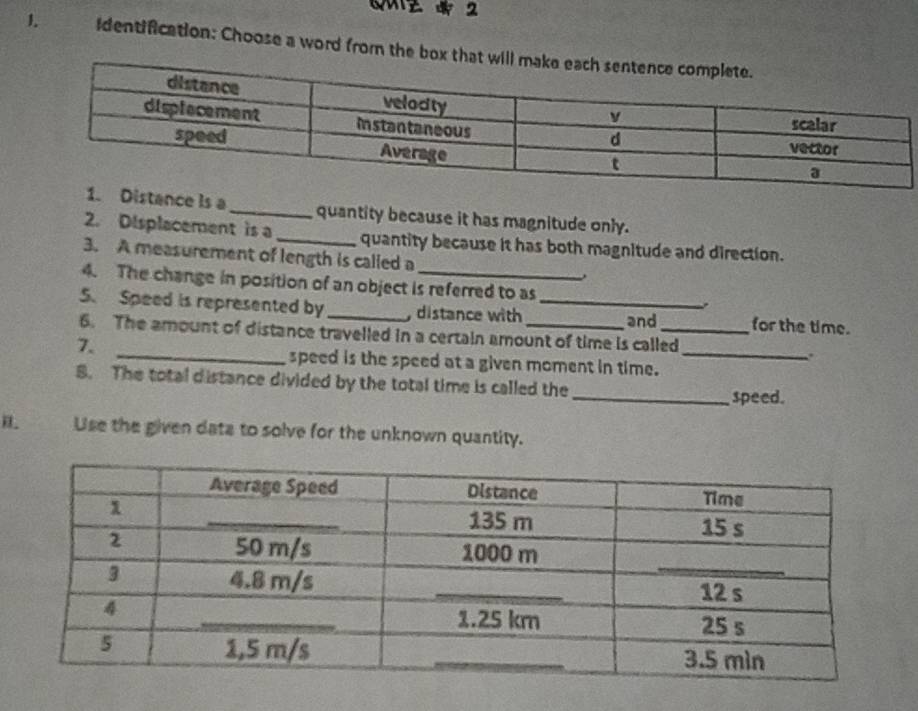 identification: Choose a word from the box that 
ance is a_ quantity because it has magnitude only. 
2. Displacement is a _quantity because it has both magnitude and direction. 
3. A measurement of length is called a 
4. The change in position of an object is referred to as 
5. Speed is represented by _, distance with _and for the time. 
_ 
6. The amount of distance travelled in a certain amount of time is called 
7. 
. 
_speed is the speed at a given moment in time. 
8. The total distance divided by the total time is called the 
_speed. 
Use the given data to solve for the unknown quantity.