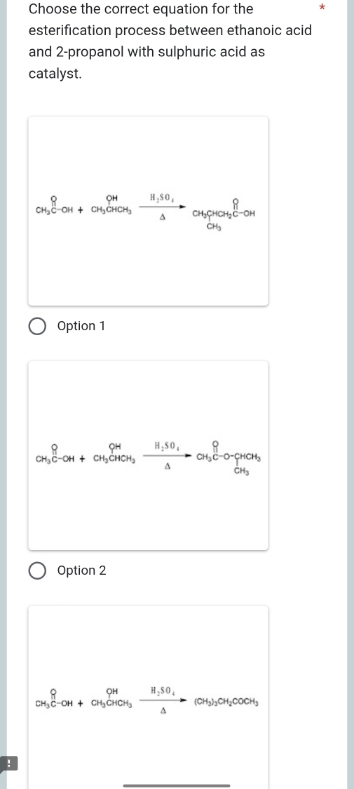 Choose the correct equation for the *
esterification process between ethanoic acid
and 2 -propanol with sulphuric acid as
catalyst.
CH_3^((C-OH)+CH_3)CHOH_3xrightarrow H_2SO_4NaOH_3CH_2CH_2H_3
Option 1
CH_3^((_4))^(CH_3)^(_HCH___3)CH_3frac H_△ to CH_3C-O-C△ HCH_3 
Option 2
CH_3C-OH+CH_3CHCH_3xrightarrow H_2SO_4(CH_3)_3CH_2COCH_3 
!