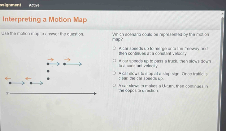 ssignment Active
^
Interpreting a Motion Map
Use the motion map to answer the question. Which scenario could be represented by the motion
map?
A car speeds up to merge onto the freeway and
then continues at a constant velocity.
A car speeds up to pass a truck, then slows down
to a constant velocity.
A car slows to stop at a stop sign. Once traffic is
clear, the car speeds up.
A car slows to makes a U-turn, then continues in
the opposite direction.