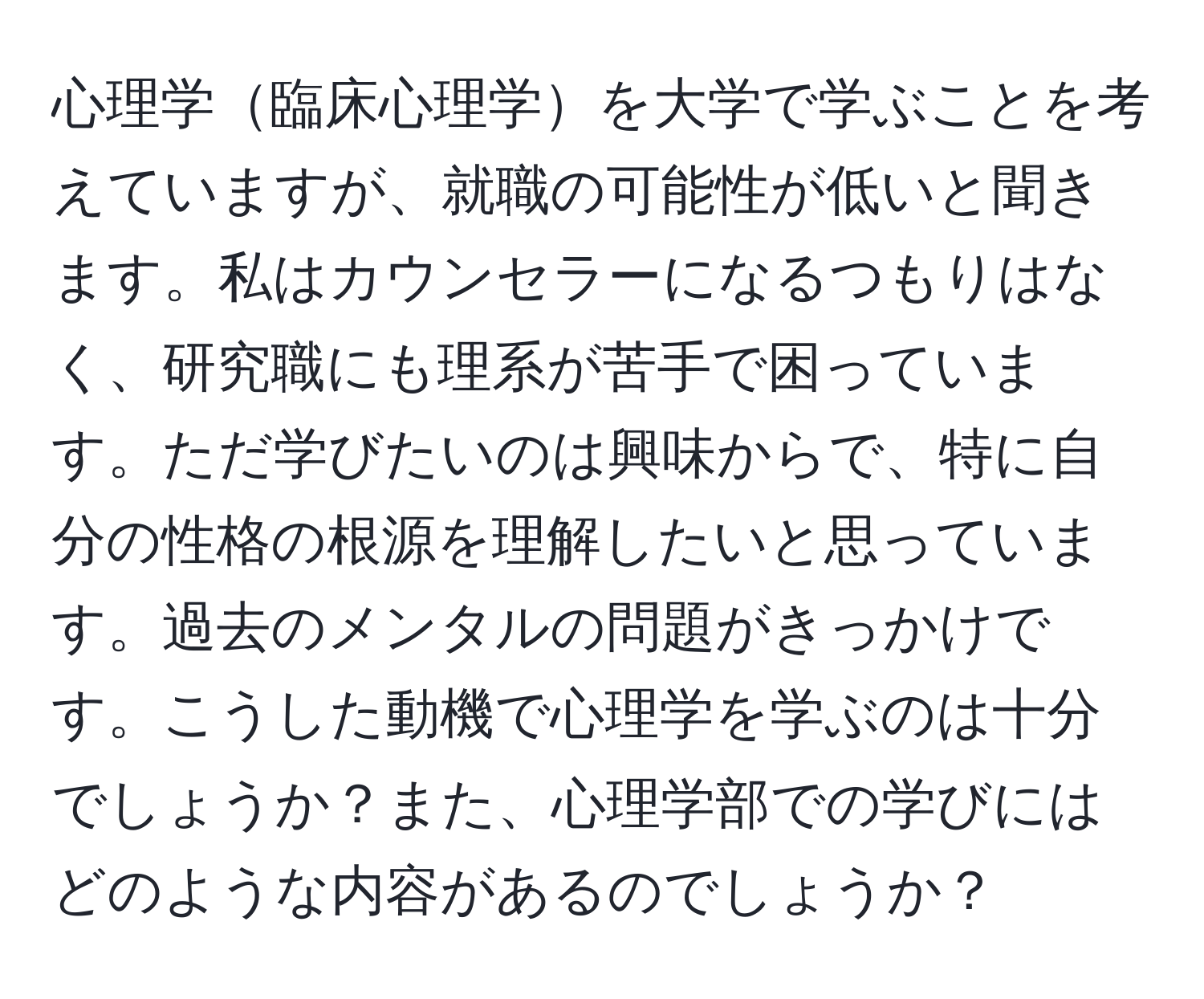 心理学臨床心理学を大学で学ぶことを考えていますが、就職の可能性が低いと聞きます。私はカウンセラーになるつもりはなく、研究職にも理系が苦手で困っています。ただ学びたいのは興味からで、特に自分の性格の根源を理解したいと思っています。過去のメンタルの問題がきっかけです。こうした動機で心理学を学ぶのは十分でしょうか？また、心理学部での学びにはどのような内容があるのでしょうか？