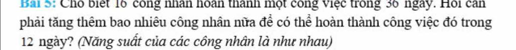 Bai5: Cho biệt 16 công nhân hoan thanh một công việc trong 36 ngày. Hội can 
phải tăng thêm bao nhiêu công nhân nữa để có thể hoàn thành công việc đó trong
12 ngày? (Năng suất của các công nhân là như nhau)