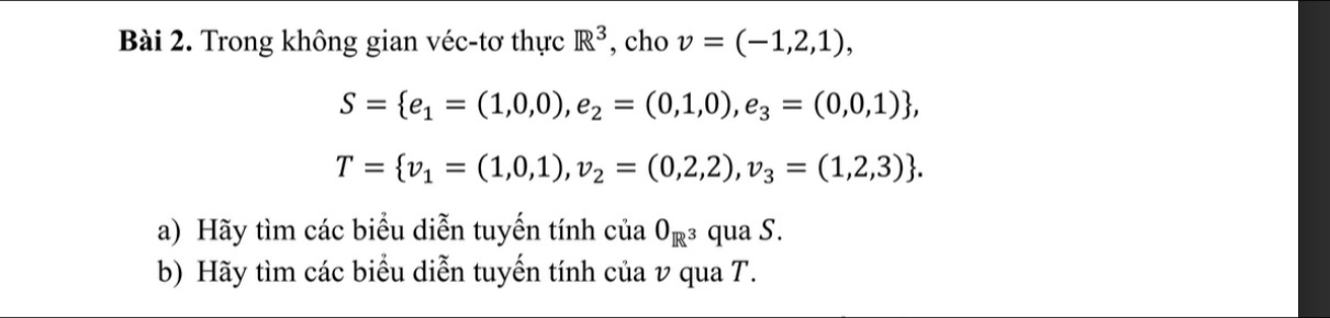 Trong không gian véc-tơ thực R^3 , cho v=(-1,2,1),
S= e_1=(1,0,0),e_2=(0,1,0),e_3=(0,0,1) ,
T= v_1=(1,0,1),v_2=(0,2,2),v_3=(1,2,3). 
a) Hãy tìm các biểu diễn tuyến tính ( ciaO_R^3 qua S. 
b) Hãy tìm các biểu diễn tuyến tính của v qua T.