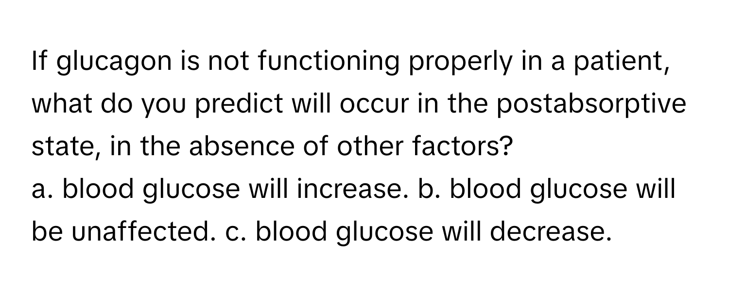 If glucagon is not functioning properly in a patient, what do you predict will occur in the postabsorptive state, in the absence of other factors?

a. blood glucose will increase. b. blood glucose will be unaffected. c. blood glucose will decrease.