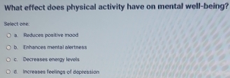 What effect does physical activity have on mental well-being?
Select one:
a. Reduces positive mood
b. Enhances mental alertness
c. Decreases energy levells
d. Increases feelings of depression