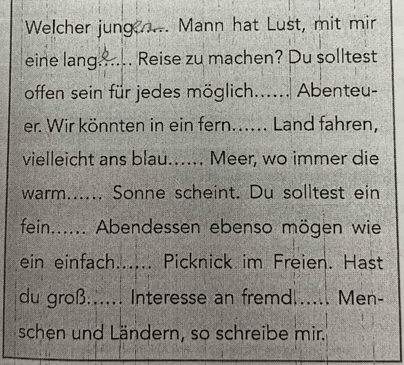 Welcher jung ..... Mann hat Lust, mit mir 
eine lang_ Reise zu machen? Du solltest 
offen sein für jedes möglich...... Abenteu- 
er. Wir könnten in ein fern...... Land fahren, 
vielleicht ans blau..... Meer, wo immer die 
warm...... Sonne scheint. Du solltest ein 
fein...... Abendessen ebenso mögen wie 
ein einfach...... Picknick im Freien. Hast 
du groß...... Interesse an fremd|...... Men- 
schen und Ländern, so schreibe mir.