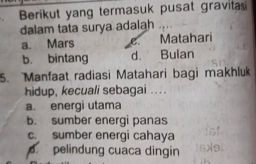 Berikut yang termasuk pusat gravitasi
dalam tata surya adalah ....
a. Mars Matahari
C.
b. bintang d. Bulan
5. Manfaat radiasi Matahari bagi makhluk
hidup, kecuali sebagai ....
a. energi utama
b. sumber energi panas
c. sumber energi cahaya
d. pelindung cuaca dingin