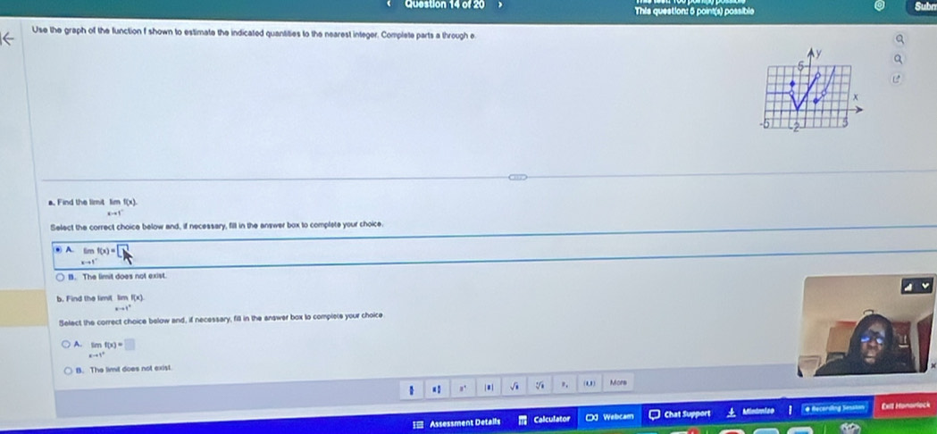 This question: 5 point(s) possible
Subr
Use the graph of the function f shown to estimate the indicated quantities to the nearest integer. Complete parts a through e
y
x
5
a. Find the limit limf(x)
a=1°
Select the correct choice below and, if necessary, fill in the answer box to complete your choice.
● A. limlimits _xto 1^-f(x)=□
B. The limit does not exist
b. Find the limil hmf(x)
xto 1°
Select the correct choice below and, if necessary, fill in the answer box to complete your choice
A. limlimits _xto 1^+f(x)=□
B. The limit does not exist.
1 a. | # | √i ", . More
[ Assessment Detalls Calculator 0 Webcam Chat Support . Mindmise e Recerding Sesaton Exit Honarlock