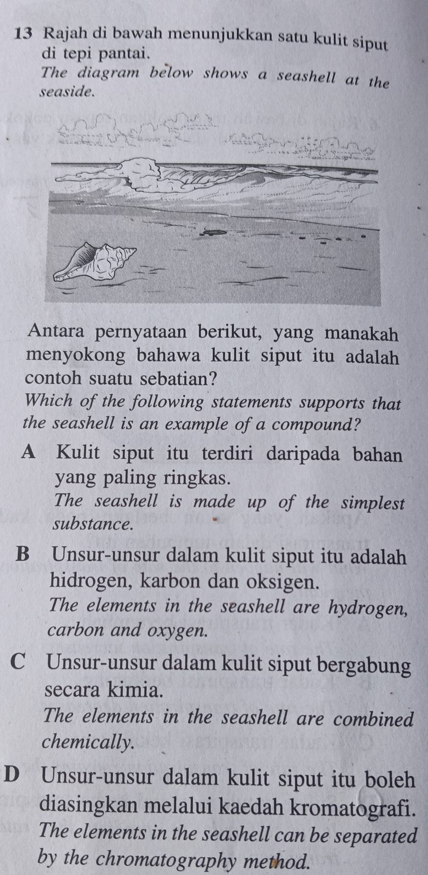 Rajah di bawah menunjukkan satu kulit siput
di tepi pantai.
The diagram below shows a seashell at the
seaside.
Antara pernyataan berikut, yang manakah
menyokong bahawa kulit siput itu adalah 
contoh suatu sebatian?
Which of the following statements supports that
the seashell is an example of a compound?
A Kulit siput itu terdiri daripada bahan
yang paling ringkas.
The seashell is made up of the simplest
substance.
B Unsur-unsur dalam kulit siput itu adalah
hidrogen, karbon dan oksigen.
The elements in the seashell are hydrogen,
carbon and oxygen.
C Unsur-unsur dalam kulit siput bergabung
secara kimia.
The elements in the seashell are combined
chemically.
D Unsur-unsur dalam kulit siput itu boleh
diasingkan melalui kaedah kromatografi.
The elements in the seashell can be separated
by the chromatography method.