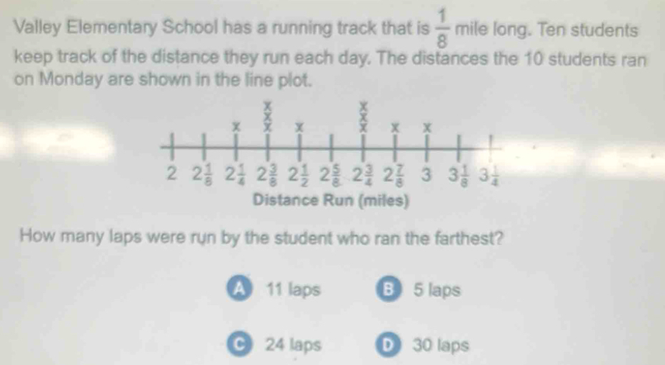 Valley Elementary School has a running track that is  1/8  mile long. Ten students
keep track of the distance they run each day. The distances the 10 students ran
on Monday are shown in the line plot.
Distance Run (miles)
How many laps were run by the student who ran the farthest?
A 11 laps B 5 laps
C24 laps D 30 laps