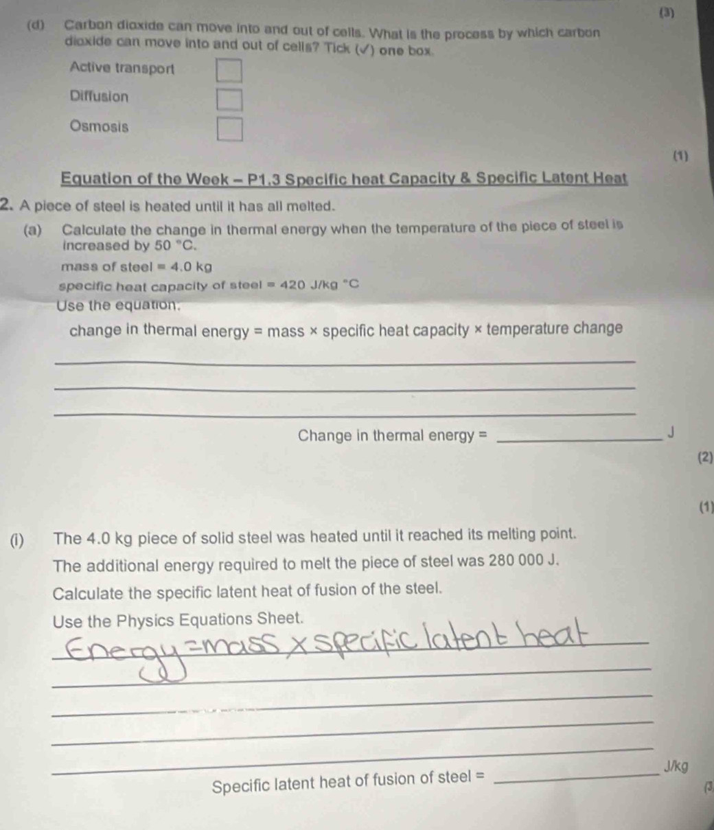 (3)
(d) Carbon dioxide can move into and out of cells. What is the process by which carbon
dioxide can move into and out of cells? Tick (√) one box.
Active transport
Diffusion
Osmosis
(1)
Equation of the Week - P1.3 Specific heat Capacity & Specific Latent Heat
2. A piece of steel is heated until it has all melted.
(a) Calculate the change in thermal energy when the temperature of the piece of steel is
increased by 50°C. 
mass of stee I=4.0kg
specific heat capacity of steel =420J/kg°C
Use the equation.
change in thermal energy = mass × specific heat capacity × temperature change
_
_
_
Change in thermal energy =_
」
(2)
(1)
(i) The 4.0 kg piece of solid steel was heated until it reached its melting point.
The additional energy required to melt the piece of steel was 280 000 J.
Calculate the specific latent heat of fusion of the steel.
Use the Physics Equations Sheet.
_
_
_
_
_
_ J/kg
Specific latent heat of fusion of steel =
(3)