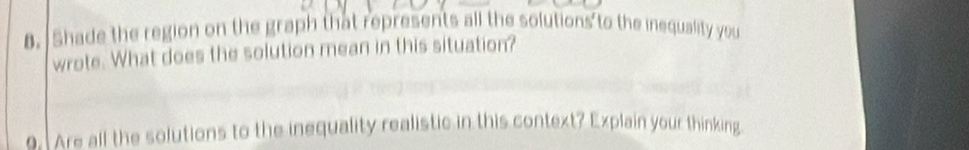 Shade the region on the graph that represents all the solutions to the inequality you 
wrote. What does the solution mean in this situation? 
o. Are all the solutions to the inequality realistic in this context? Explain your thinking
