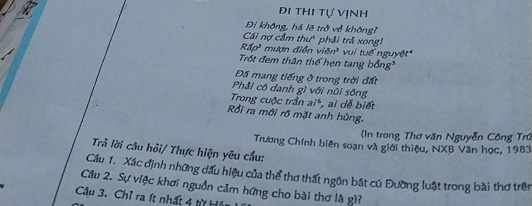 Đi thi tự vịnh
Đi không, há lẽ trở về không?
Cái nợ cầm thư' phải trả xong!
Rấ 0^2 mượn điễn viên³ vui tuế nguyệt
Trốt đem thân thế hẹn tang bồng³
Đã mang tiếng ở trong trời đất
Phải có danh gì với núi sông
Trong cuộc trần ai^6 , ai dễ biết
Rồi ra mới rõ mặt anh hùng.
(In trong Thơ văn Nguyễn Công Trú
Trương Chính biên soạn và giới thiệu, NXB Văn học, 1983
Trầ lời câu hỏi/ Thực hiện yêu cẩu:
Câu 1. Xác định những dấu hiệu của thể thơ thất ngôn bát cú Đường luật trong bài thơ trên
Câu 2. Sự việc khơi nguồn cảm hứng cho bài thơ là gì?
Câu 3. Chỉ ra ít nhất 4 từ Hán