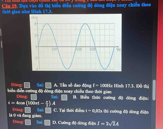 Dựa vào đồ thị biểu diễn cường độ dòng điện xoay chiều theo
thời gian như Hình 17.3.
Đúng: □ Sai: □ A. Tần số dao động f=100Hz Hình 17.3. Đồ thị
biểu diễn cường độ dòng điện xoay chiều theo thời gian
Đúng: □ Sai: □ B. Biểu thức cường độ dòng điện:
i=4cos (100π t- π /2 )A
Đúng: □ Sai: □ C. Tại thời điểm t=0,02s thì cường độ dòng điện
là 0 và đang giảm.
Đúng: □ Sai: □ D. Cường độ dòng điện I=2sqrt(2)A