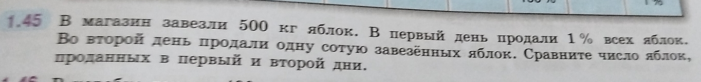 45 В магазин завезли 500 кг лблок. В первый день продали 1% всех лблок. 
Βо вτорой день πродали одну сотую завезенных яблок. Сравниτе число лблок, 
πролаηηых в πервый и Βτорой дни.