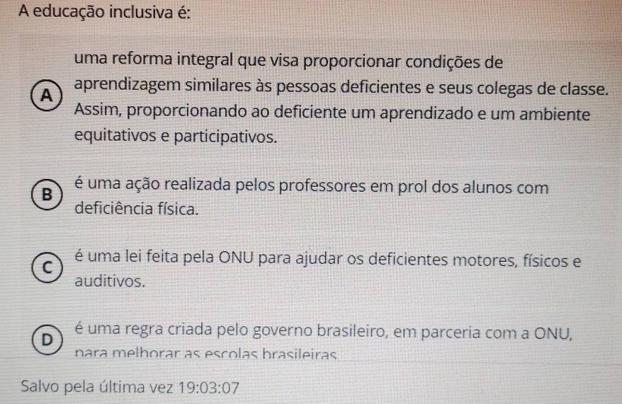 A educação inclusiva é:
uma reforma integral que visa proporcionar condições de
A
aprendizagem similares às pessoas deficientes e seus colegas de classe.
Assim, proporcionando ao deficiente um aprendizado e um ambiente
equitativos e participativos.
B
é uma ação realizada pelos professores em prol dos alunos com
deficiência física.
C
é uma lei feita pela ONU para ajudar os deficientes motores, físicos e
auditivos.
D é uma regra criada pelo governo brasileiro, em parceria com a ONU,
nara melhorar as escolas brasileiras
Salvo pela última vez 19:03:07