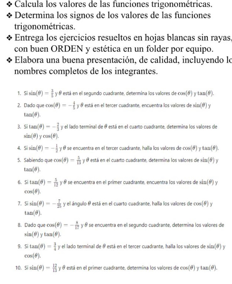 Calcula los valores de las funciones trigonométricas.
Determina los signos de los valores de las funciones
trigonométricas.
Entrega los ejercicios resueltos en hojas blancas sin rayas,
con buen ORDEN y estética en un folder por equipo.
Elabora una buena presentación, de calidad, incluyendo lo
nombres completos de los integrantes.
1. Si sin (θ )= 3/5  y θ está en el segundo cuadrante, determina los valores de cos (θ ) y tan (θ ).
2. Dado que cos (θ )=- 4/5  y θ está en el tercer cuadrante, encuentra los valores de sin (θ ) y
tan (θ ).
3. Si tan (θ )=- 2/3  y el lado terminal de θ está en el cuarto cuadrante, determina los valores de
sin (θ ) y cos (θ ).
4. Si sin (θ )=- 1/2  y θ se encuentra en el tercer cuadrante, halla los valores de cos (θ ) y tan (θ ).
5. Sabiendo que cos (θ )= 5/13  y θ está en el cuarto cuadrante, determina los valores de sin (θ ) y
tan (θ ).
6. Si tan (θ )= 5/12  y θ se encuentra en el primer cuadrante, encuentra los valores de sin (θ ) y
cos (θ ).
7. Sisin (θ )=- 7/25  y el ángulo θ está en el cuarto cuadrante, halla los valores de cos (θ )
tan (θ ).
8. Dado que cos (θ )=- 8/17  y θ se encuentra en el segundo cuadrante, determina los valores de
sin (θ ) tan (θ ).
9. Si tan (θ )= 3/4  y el lado terminal de θ está en el tercer cuadrante, halla los valores de sin (θ ) y
cos (θ ).
10. Si sin (θ )= 12/13  y θ está en el primer cuadrante, determina los valores de cos (θ ) γ tan (θ ).