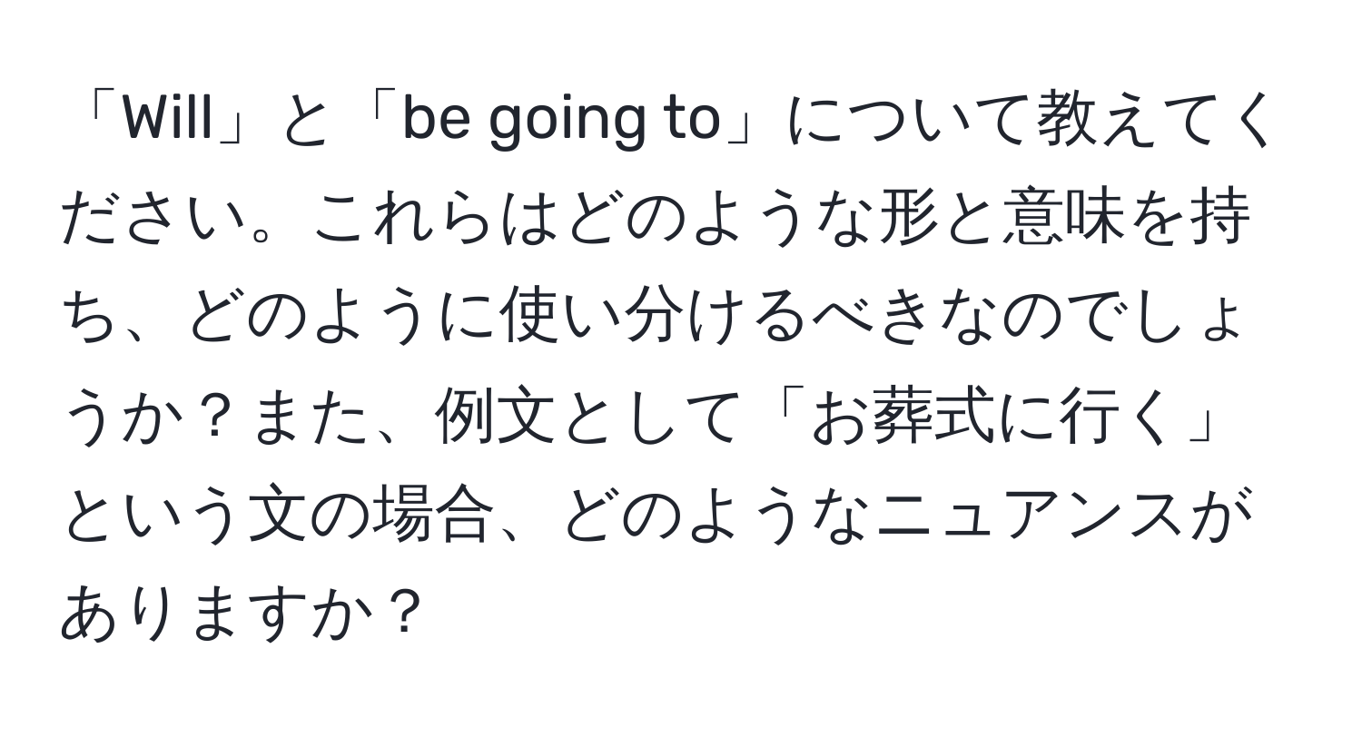 「Will」と「be going to」について教えてください。これらはどのような形と意味を持ち、どのように使い分けるべきなのでしょうか？また、例文として「お葬式に行く」という文の場合、どのようなニュアンスがありますか？