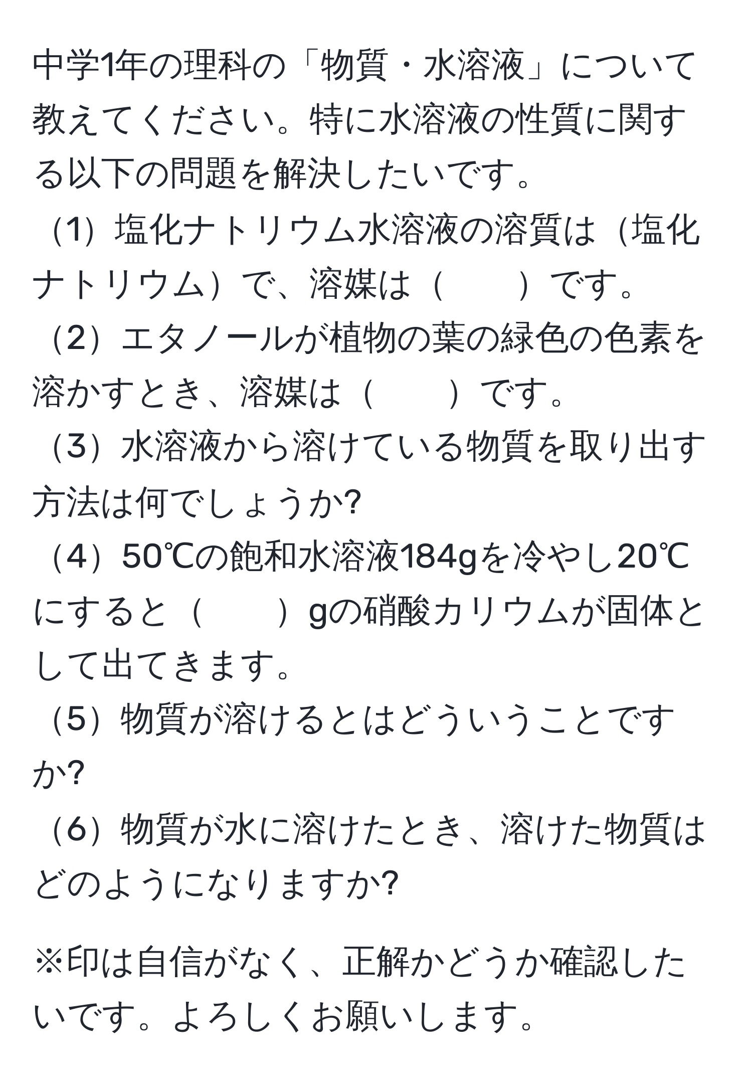 中学1年の理科の「物質・水溶液」について教えてください。特に水溶液の性質に関する以下の問題を解決したいです。  
1塩化ナトリウム水溶液の溶質は塩化ナトリウムで、溶媒は　　です。  
2エタノールが植物の葉の緑色の色素を溶かすとき、溶媒は　　です。  
3水溶液から溶けている物質を取り出す方法は何でしょうか?  
450℃の飽和水溶液184gを冷やし20℃にすると　　gの硝酸カリウムが固体として出てきます。  
5物質が溶けるとはどういうことですか?  
6物質が水に溶けたとき、溶けた物質はどのようになりますか?  

※印は自信がなく、正解かどうか確認したいです。よろしくお願いします。