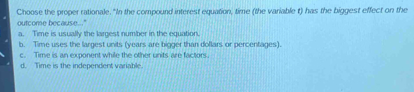 Choose the proper rationale. “In the compound interest equation, time (the variable t) has the biggest effect on the
outcome because..."
a. Time is usually the largest number in the equation.
b. Time uses the largest units (years are bigger than dollars or percentages).
c. Time is an exponent while the other units are factors.
d. Time is the independent variable.