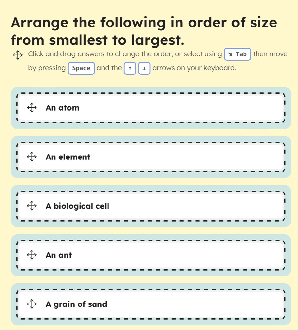 Arrange the following in order of size
from smallest to largest.
Click and drag answers to change the order, or select using Tab then move
by pressing Space and the ↑ ↓ arrows on your keyboard.
An atom
An element
A biological cell
An ant
A grain of sand