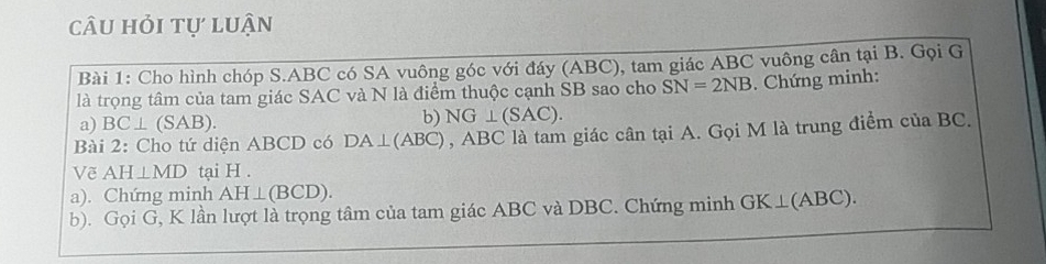 câu hỏi tự luận 
Bài 1: Cho hình chóp S. ABC có SA vuông góc với đáy (ABC), tam giác ABC vuông cân tại B. Gọi G 
là trọng tâm của tam giác SAC và N là điểm thuộc cạnh SB sao cho SN=2NB. Chứng minh: 
a) BC⊥ (SAB). 
b) NG⊥ (SAC). 
Bài 2: Cho tứ diện ABCD có DA⊥ (ABC) , ABC là tam giác cân tại A. Gọi M là trung điểm của BC. 
Về AH⊥ MD tại H. 
a). Chứng minh AH⊥ (BCD). 
b). Gọi G, K lần lượt là trọng tâm của tam giác ABC và DBC. Chứng minh GK⊥ (ABC).